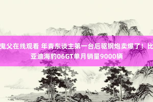 鬼父在线观看 年青东谈主第一台后驱钢炮卖爆了！比亚迪海豹06GT单月销量9000辆