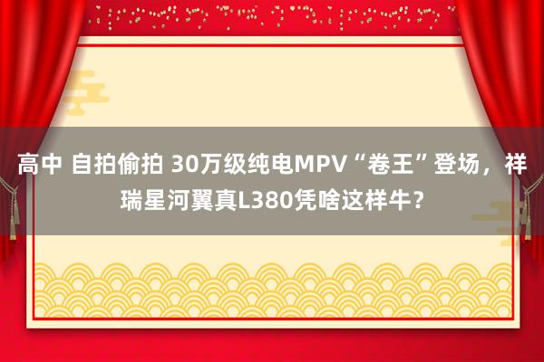 高中 自拍偷拍 30万级纯电MPV“卷王”登场，祥瑞星河翼真L380凭啥这样牛？
