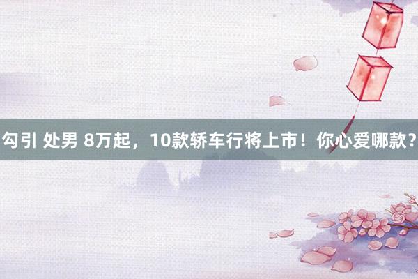 勾引 处男 8万起，10款轿车行将上市！你心爱哪款？