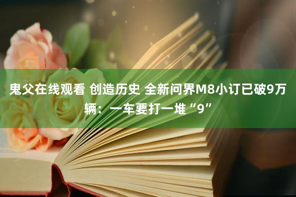 鬼父在线观看 创造历史 全新问界M8小订已破9万辆：一车要打一堆“9”