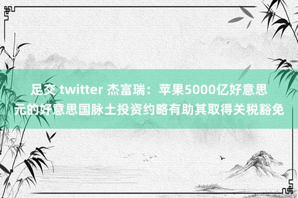 足交 twitter 杰富瑞：苹果5000亿好意思元的好意思国脉土投资约略有助其取得关税豁免