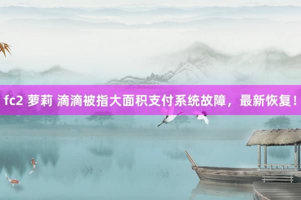 fc2 萝莉 滴滴被指大面积支付系统故障，最新恢复！