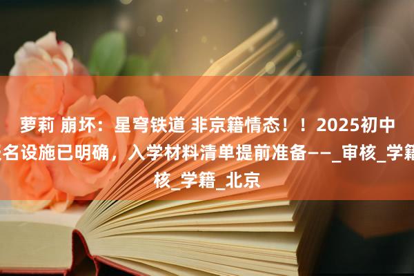 萝莉 崩坏：星穹铁道 非京籍情态！！2025初中入学报名设施已明确，入学材料清单提前准备——_审核_学籍_北京