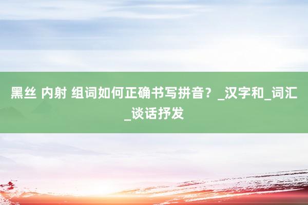 黑丝 内射 组词如何正确书写拼音？_汉字和_词汇_谈话抒发