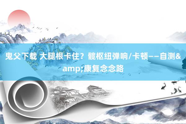 鬼父下载 大腿根卡住？髋枢纽弹响/卡顿——自测&康复念念路