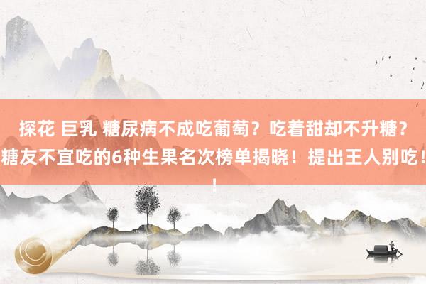 探花 巨乳 糖尿病不成吃葡萄？吃着甜却不升糖？糖友不宜吃的6种生果名次榜单揭晓！提出王人别吃！