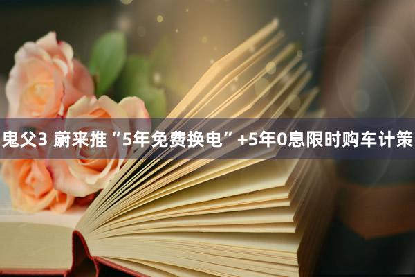 鬼父3 蔚来推“5年免费换电”+5年0息限时购车计策