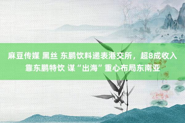 麻豆传媒 黑丝 东鹏饮料递表港交所，超8成收入靠东鹏特饮 谋“出海”重心布局东南亚