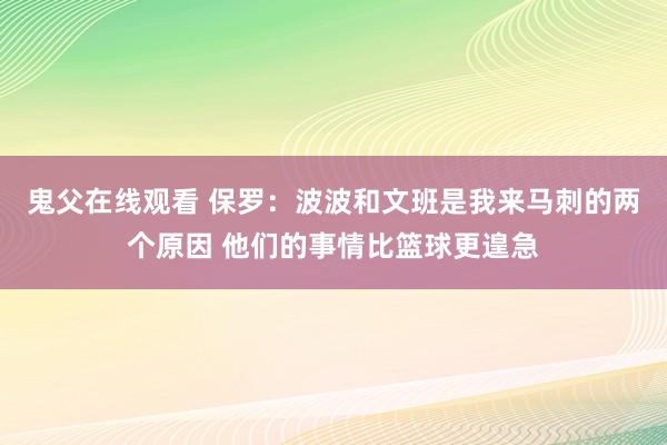 鬼父在线观看 保罗：波波和文班是我来马刺的两个原因 他们的事情比篮球更遑急