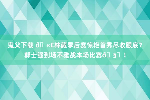 鬼父下载 🫣林葳季后赛惊艳首秀尽收眼底？郭士强到场不雅战本场比赛🧐！