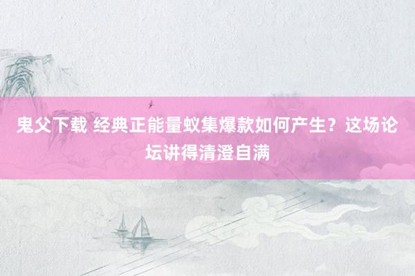 鬼父下载 经典正能量蚁集爆款如何产生？这场论坛讲得清澄自满