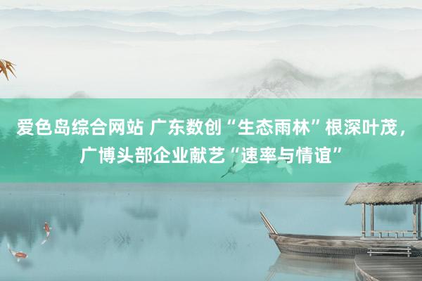 爱色岛综合网站 广东数创“生态雨林”根深叶茂，广博头部企业献艺“速率与情谊”