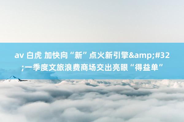 av 白虎 加快向“新”点火新引擎&#32;一季度文旅浪费商场交出亮眼“得益单”