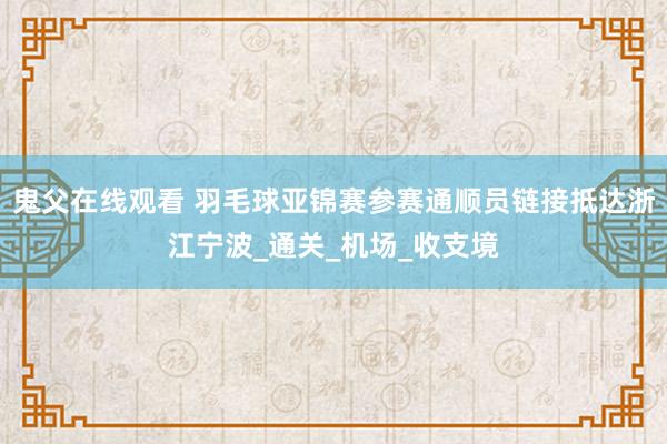 鬼父在线观看 羽毛球亚锦赛参赛通顺员链接抵达浙江宁波_通关_机场_收支境
