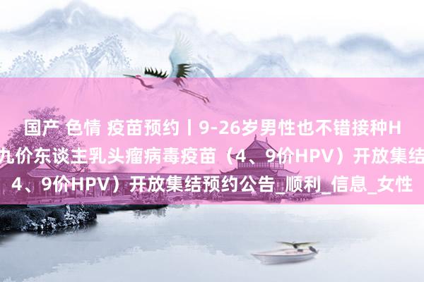 国产 色情 疫苗预约丨9-26岁男性也不错接种HPV疫苗了！晋中市四、九价东谈主乳头瘤病毒疫苗（4、9价HPV）开放集结预约公告_顺利_信息_女性