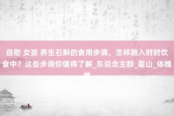 自慰 女孩 养生石斛的食用步调，怎样融入时时饮食中？这些步调你值得了解_东说念主群_霍山_体魄