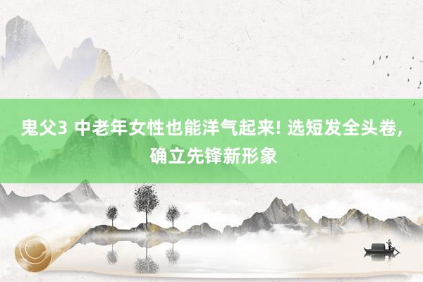 鬼父3 中老年女性也能洋气起来! 选短发全头卷， 确立先锋新形象