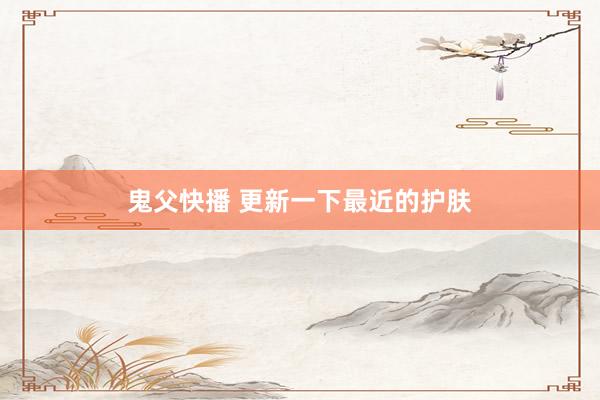 鬼父快播 更新一下最近的护肤