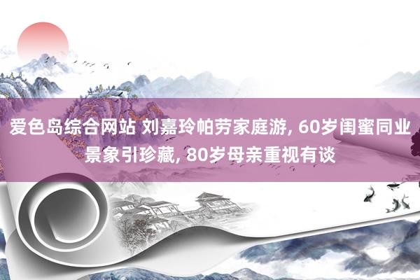 爱色岛综合网站 刘嘉玲帕劳家庭游， 60岁闺蜜同业景象引珍藏， 80岁母亲重视有谈