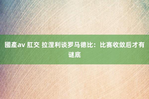 國產av 肛交 拉涅利谈罗马德比：比赛收敛后才有谜底