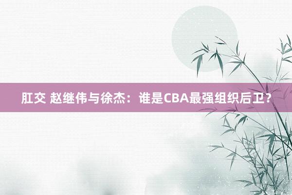 肛交 赵继伟与徐杰：谁是CBA最强组织后卫？