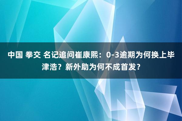 中国 拳交 名记追问崔康熙：0-3逾期为何换上毕津浩？新外助为何不成首发？