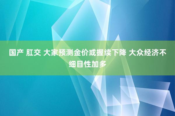 国产 肛交 大家预测金价或握续下降 大众经济不细目性加多