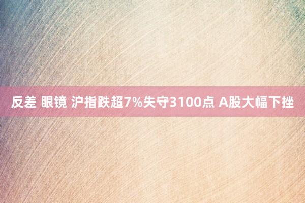 反差 眼镜 沪指跌超7%失守3100点 A股大幅下挫