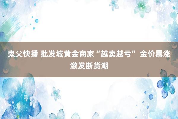 鬼父快播 批发城黄金商家“越卖越亏” 金价暴涨激发断货潮