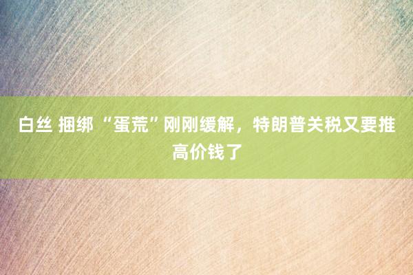 白丝 捆绑 “蛋荒”刚刚缓解，特朗普关税又要推高价钱了