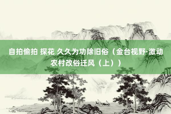 自拍偷拍 探花 久久为功除旧俗（金台视野·激动农村改俗迁风（上））