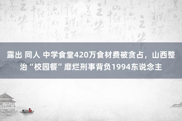 露出 同人 中学食堂420万食材费被贪占，山西整治“校园餐”靡烂刑事背负1994东说念主