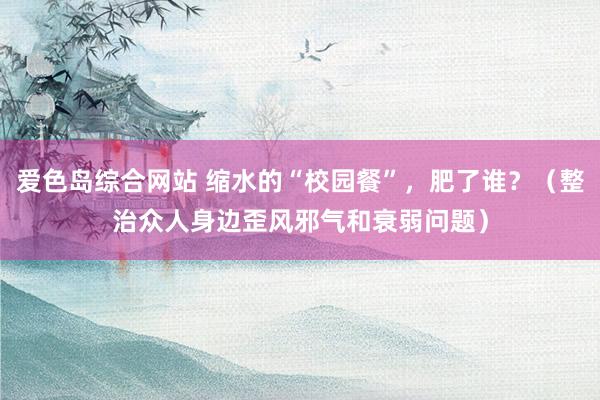 爱色岛综合网站 缩水的“校园餐”，肥了谁？（整治众人身边歪风邪气和衰弱问题）