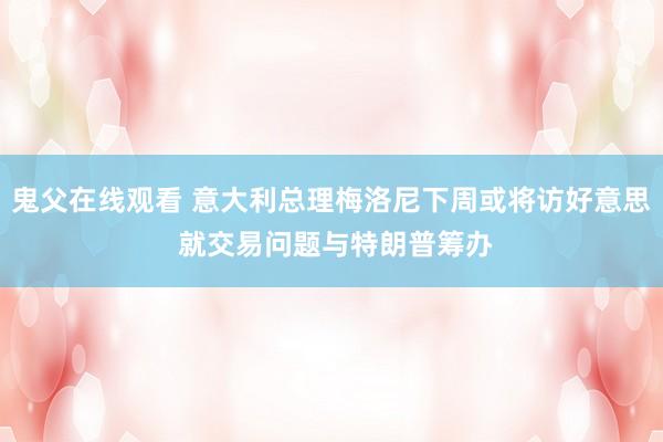 鬼父在线观看 意大利总理梅洛尼下周或将访好意思 就交易问题与特朗普筹办