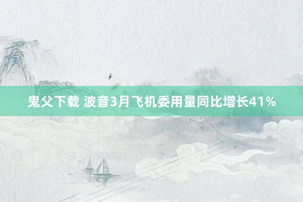 鬼父下载 波音3月飞机委用量同比增长41%