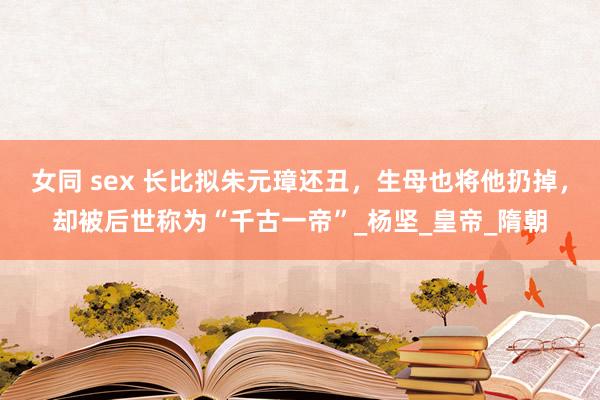女同 sex 长比拟朱元璋还丑，生母也将他扔掉，却被后世称为“千古一帝”_杨坚_皇帝_隋朝
