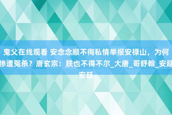 鬼父在线观看 安念念顺不徇私情举报安禄山，为何惨遭冤杀？唐玄宗：朕也不得不尔_大唐_哥舒翰_安延