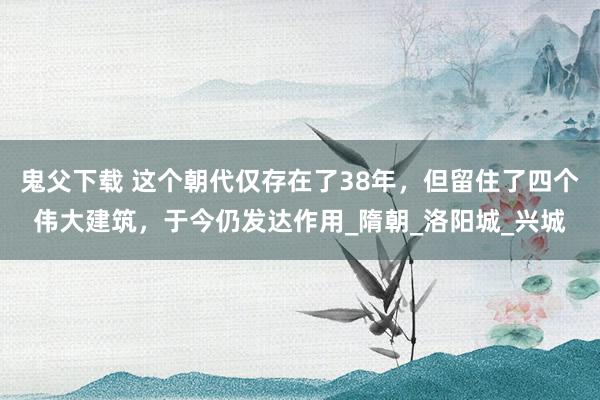 鬼父下载 这个朝代仅存在了38年，但留住了四个伟大建筑，于今仍发达作用_隋朝_洛阳城_兴城