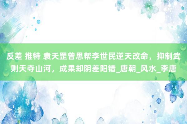 反差 推特 袁天罡曾思帮李世民逆天改命，抑制武则天夺山河，成果却阴差阳错_唐朝_风水_李唐