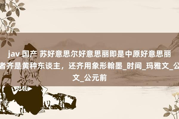 jav 国产 苏好意思尔好意思丽即是中原好意思丽？两者齐是黄种东谈主，还齐用象形翰墨_时间_玛雅文_公元前