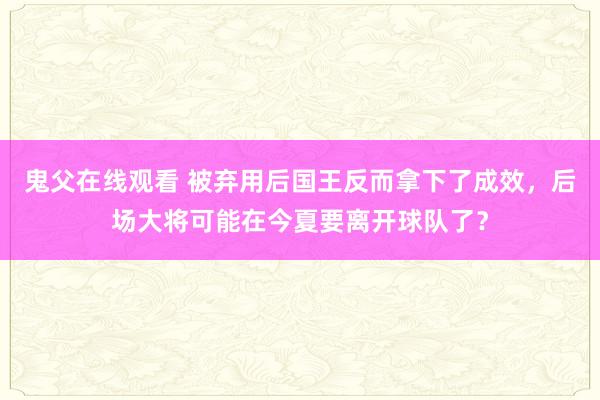鬼父在线观看 被弃用后国王反而拿下了成效，后场大将可能在今夏要离开球队了？