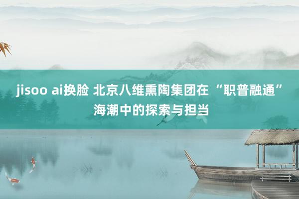 jisoo ai换脸 北京八维熏陶集团在 “职普融通” 海潮中的探索与担当