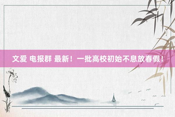 文爱 电报群 最新！一批高校初始不息放春假！