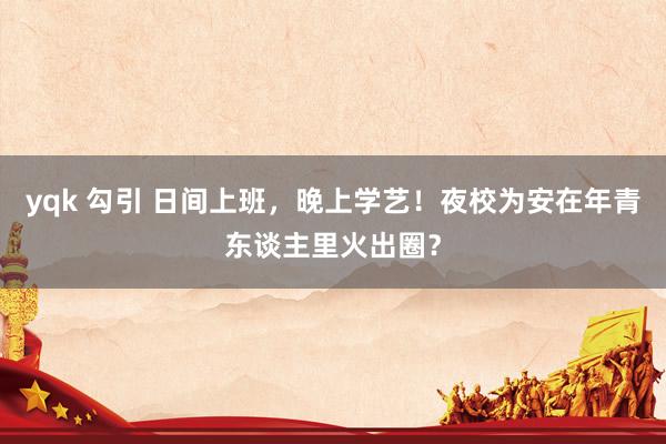 yqk 勾引 日间上班，晚上学艺！夜校为安在年青东谈主里火出圈？
