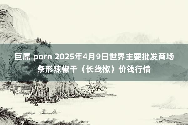 巨屌 porn 2025年4月9日世界主要批发商场条形辣椒干（长线椒）价钱行情
