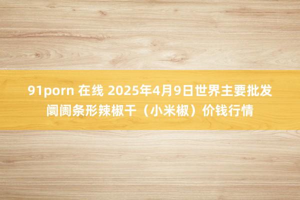 91porn 在线 2025年4月9日世界主要批发阛阓条形辣椒干（小米椒）价钱行情
