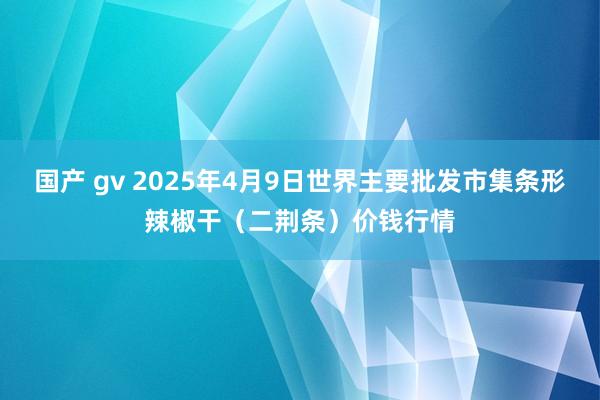 国产 gv 2025年4月9日世界主要批发市集条形辣椒干（二荆条）价钱行情