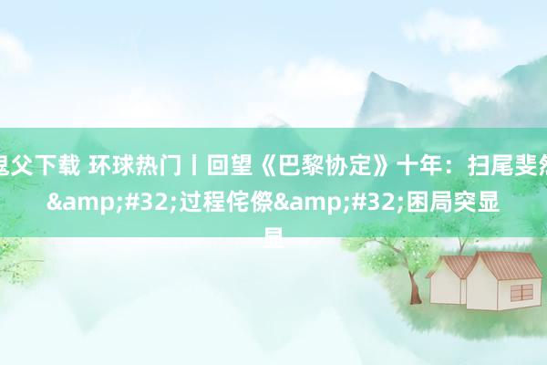 鬼父下载 环球热门丨回望《巴黎协定》十年：扫尾斐然&#32;过程侘傺&#32;困局突显