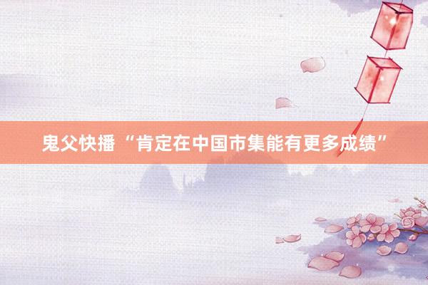 鬼父快播 “肯定在中国市集能有更多成绩”