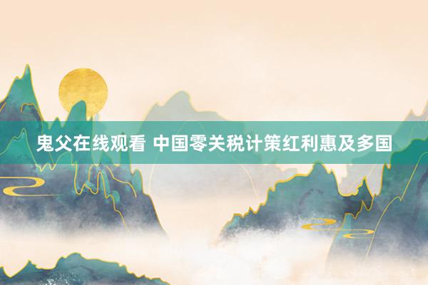 鬼父在线观看 中国零关税计策红利惠及多国